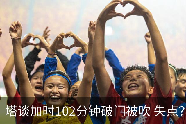 塔谈加时102分钟破门被吹 失点？困难时刻还会承担责任